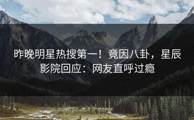 昨晚明星热搜第一！竟因八卦，星辰影院回应：网友直呼过瘾