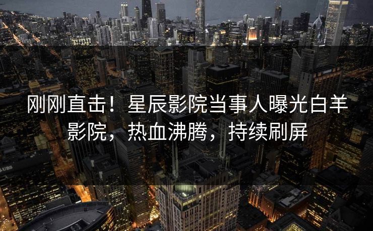 刚刚直击！星辰影院当事人曝光白羊影院，热血沸腾，持续刷屏