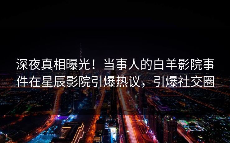 深夜真相曝光！当事人的白羊影院事件在星辰影院引爆热议，引爆社交圈