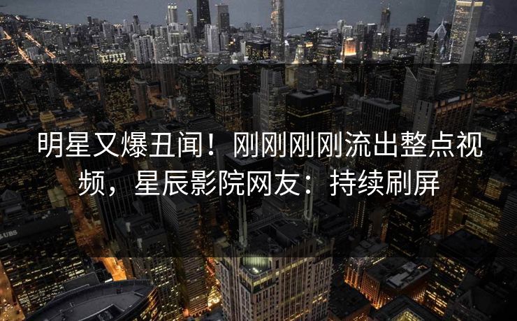 明星又爆丑闻！刚刚刚刚流出整点视频，星辰影院网友：持续刷屏