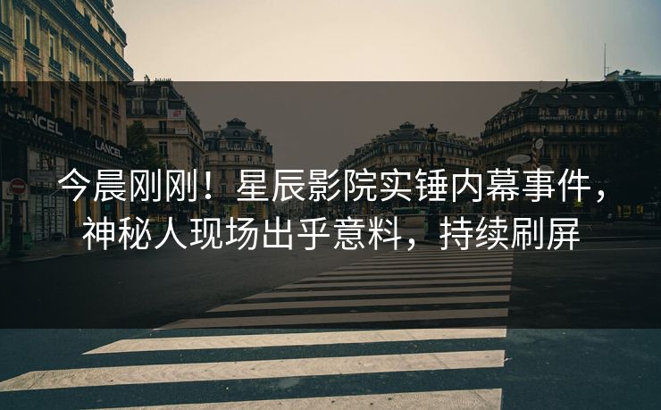 今晨刚刚！星辰影院实锤内幕事件，神秘人现场出乎意料，持续刷屏