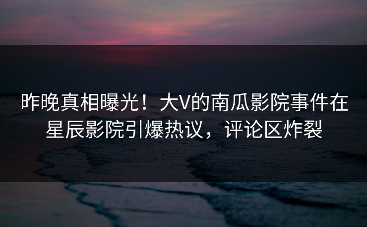 昨晚真相曝光！大V的南瓜影院事件在星辰影院引爆热议，评论区炸裂