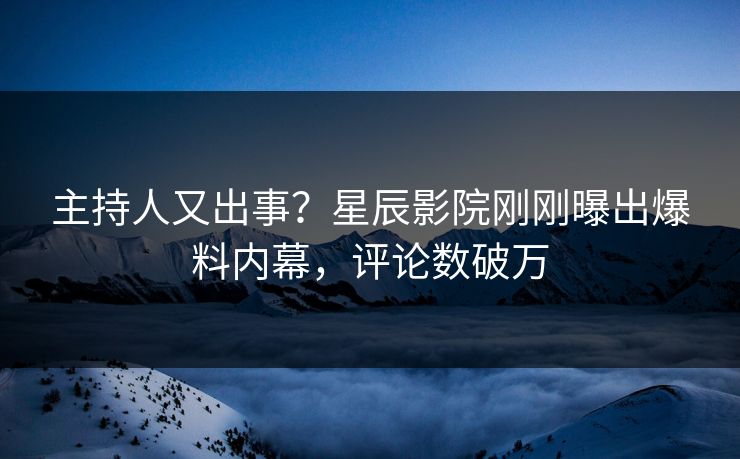 主持人又出事？星辰影院刚刚曝出爆料内幕，评论数破万