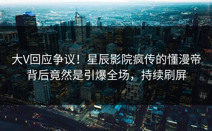 大V回应争议！星辰影院疯传的懂漫帝背后竟然是引爆全场，持续刷屏