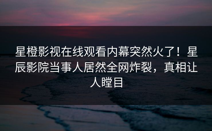 星橙影视在线观看内幕突然火了！星辰影院当事人居然全网炸裂，真相让人瞠目