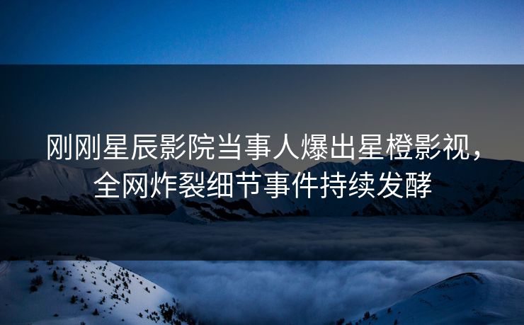 刚刚星辰影院当事人爆出星橙影视，全网炸裂细节事件持续发酵