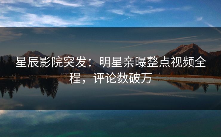 星辰影院突发：明星亲曝整点视频全程，评论数破万