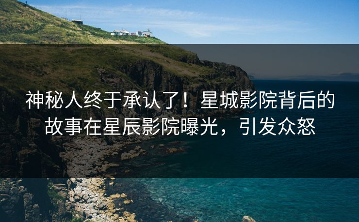 神秘人终于承认了！星城影院背后的故事在星辰影院曝光，引发众怒