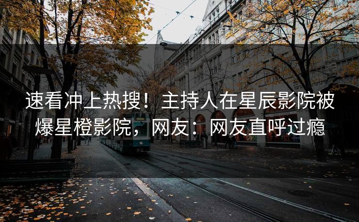 速看冲上热搜！主持人在星辰影院被爆星橙影院，网友：网友直呼过瘾