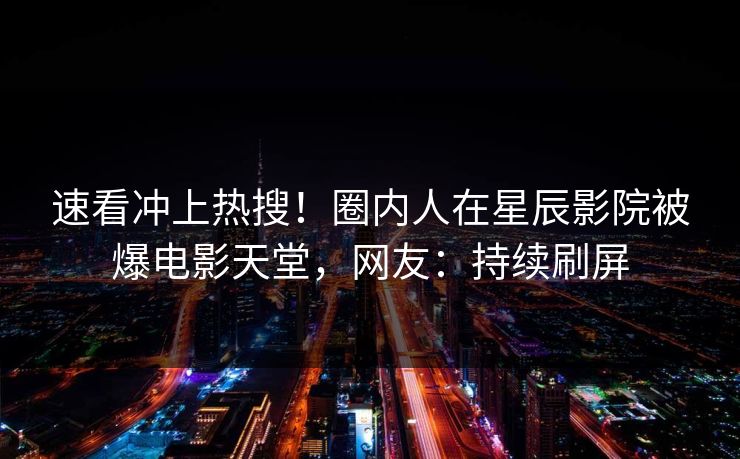 速看冲上热搜！圈内人在星辰影院被爆电影天堂，网友：持续刷屏