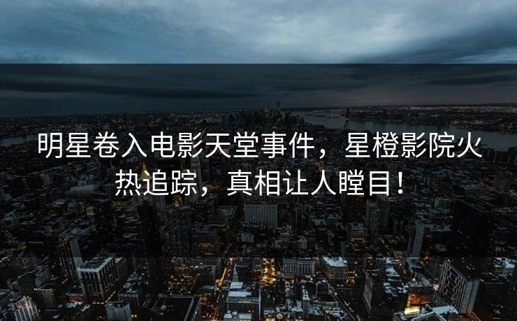 明星卷入电影天堂事件，星橙影院火热追踪，真相让人瞠目！