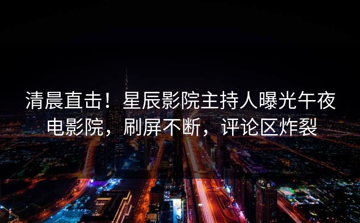 清晨直击！星辰影院主持人曝光午夜电影院，刷屏不断，评论区炸裂