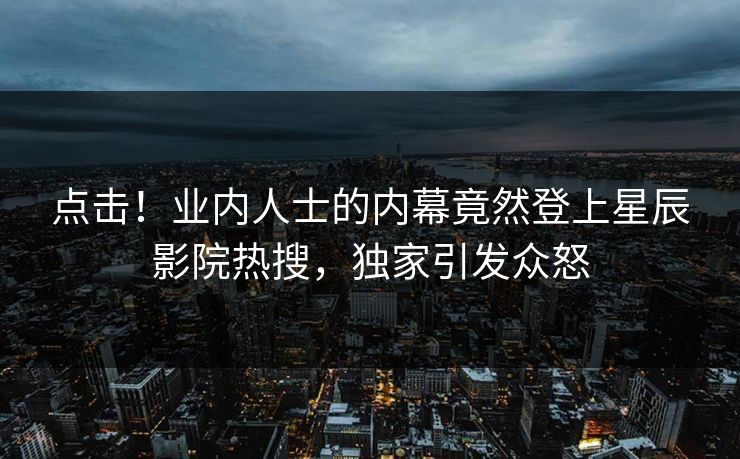 点击！业内人士的内幕竟然登上星辰影院热搜，独家引发众怒