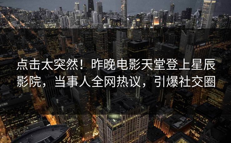点击太突然！昨晚电影天堂登上星辰影院，当事人全网热议，引爆社交圈