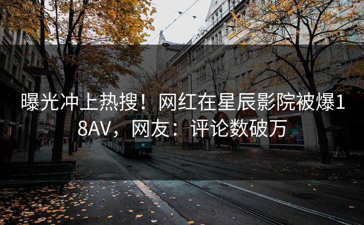 曝光冲上热搜！网红在星辰影院被爆18AV，网友：评论数破万