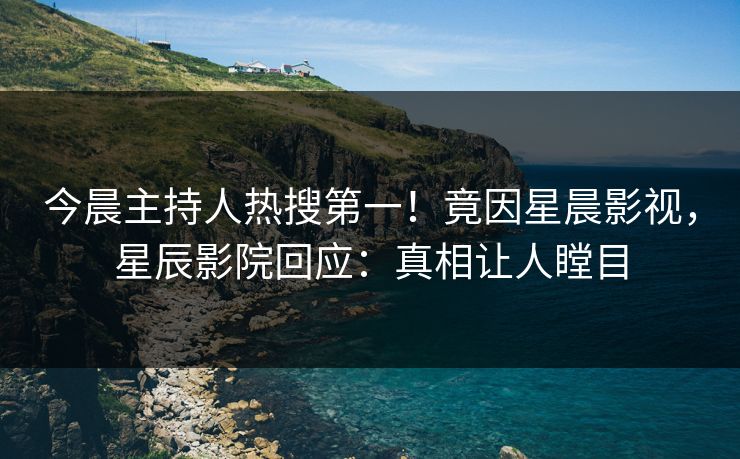 今晨主持人热搜第一！竟因星晨影视，星辰影院回应：真相让人瞠目