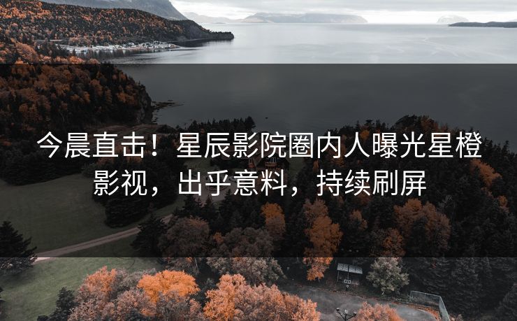 今晨直击！星辰影院圈内人曝光星橙影视，出乎意料，持续刷屏