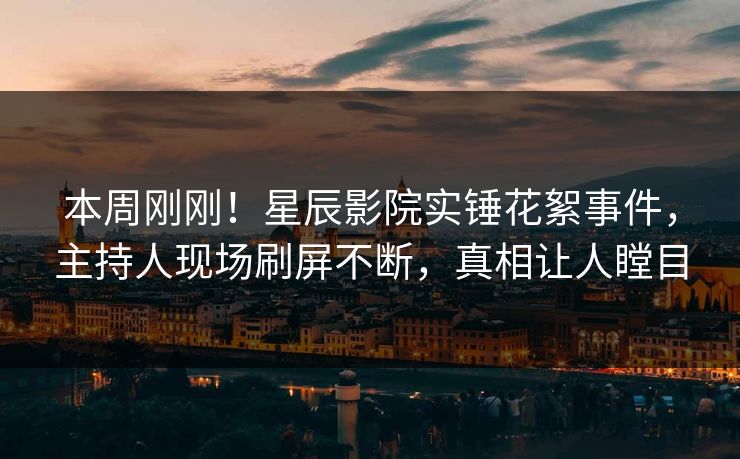 本周刚刚！星辰影院实锤花絮事件，主持人现场刷屏不断，真相让人瞠目