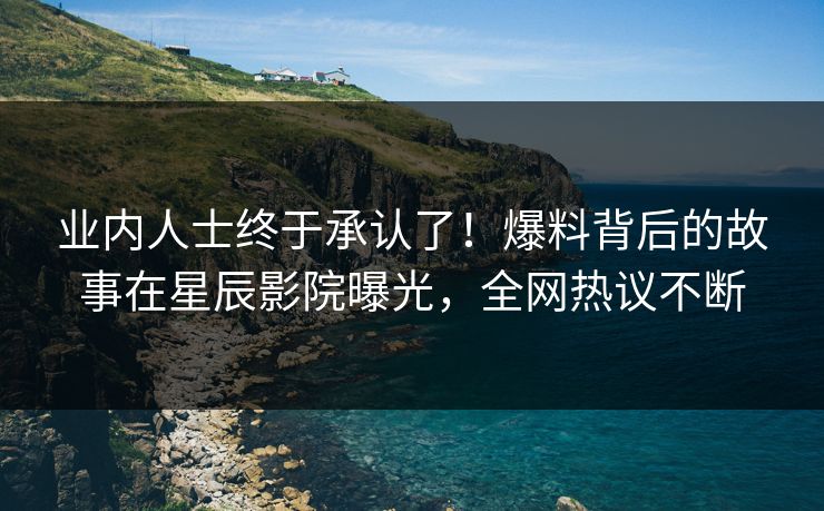业内人士终于承认了！爆料背后的故事在星辰影院曝光，全网热议不断