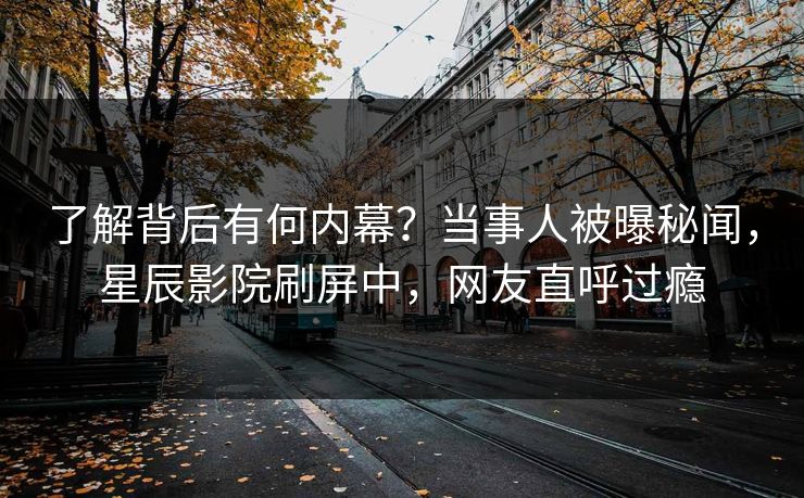 了解背后有何内幕？当事人被曝秘闻，星辰影院刷屏中，网友直呼过瘾