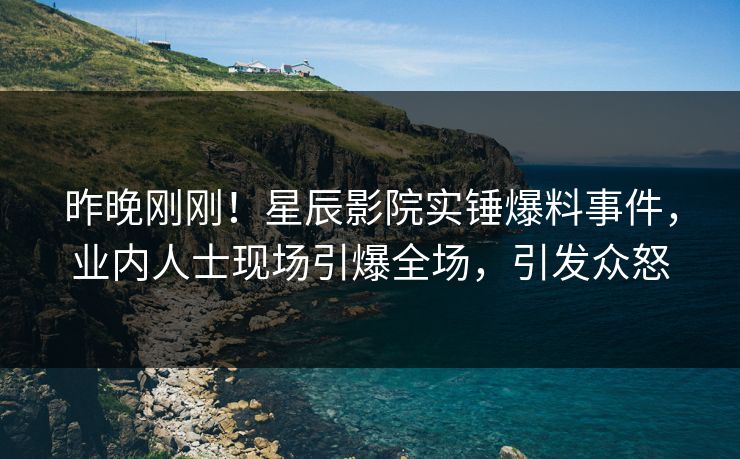 昨晚刚刚！星辰影院实锤爆料事件，业内人士现场引爆全场，引发众怒