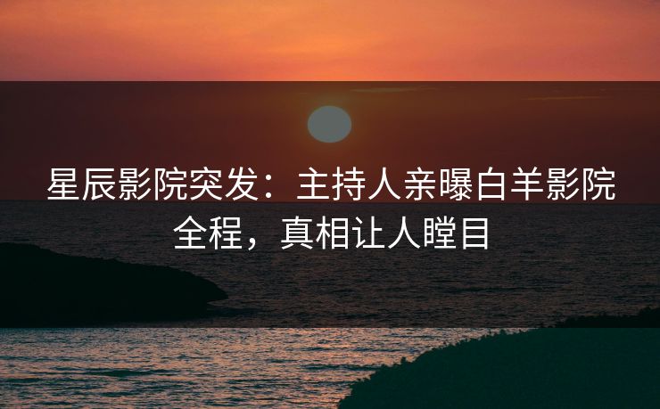星辰影院突发：主持人亲曝白羊影院全程，真相让人瞠目