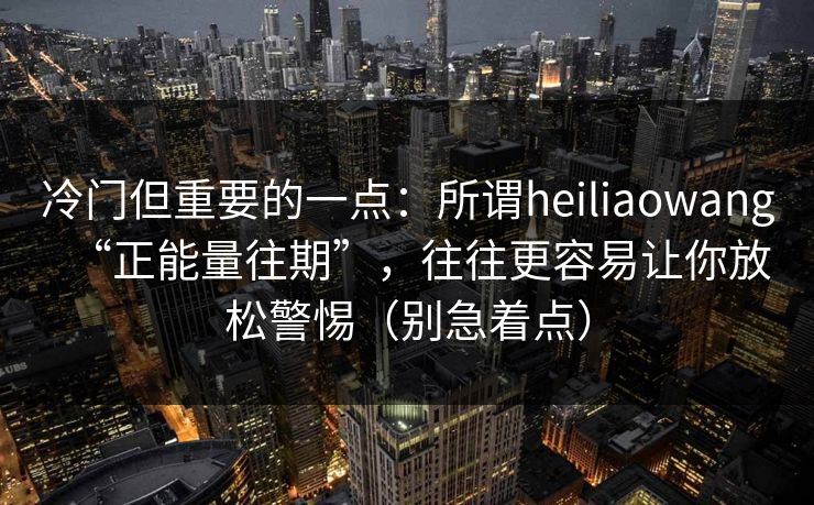 冷门但重要的一点：所谓heiliaowang“正能量往期”，往往更容易让你放松警惕（别急着点）