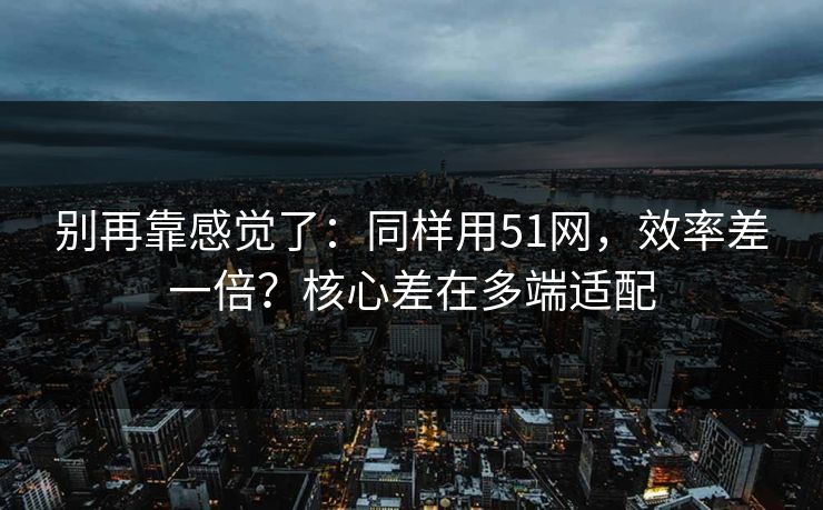 别再靠感觉了：同样用51网，效率差一倍？核心差在多端适配