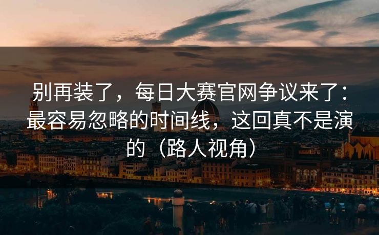 别再装了,每日大赛官网争议来了:最容易忽略的时间线,这回真不是演的(路人视角) 别再装了,每日大赛官网争议来了:最容易忽略的时间线,这回真不是演的(路人视角)