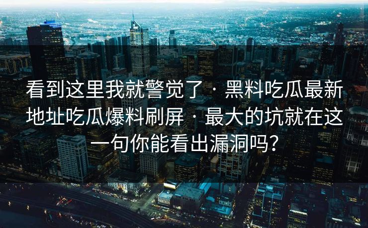 看到这里我就警觉了 · 黑料吃瓜最新地址吃瓜爆料刷屏 · 最大的坑就在这一句你能看出漏洞吗? 看到这里我就警觉了 · 黑料吃瓜最新地址吃瓜爆料刷屏 · 最大的坑就在这一句你能看出漏洞吗?