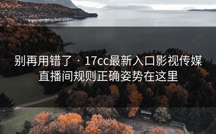 别再用错了 · 17cc最新入口影视传媒直播间规则正确姿势在这里