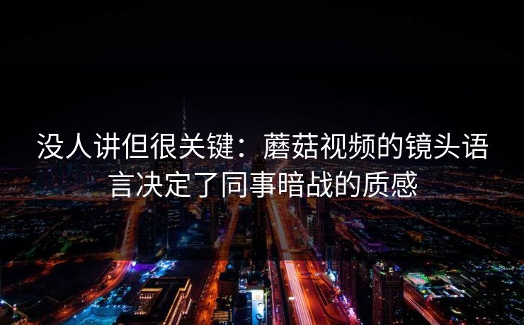 没人讲但很关键：蘑菇视频的镜头语言决定了同事暗战的质感