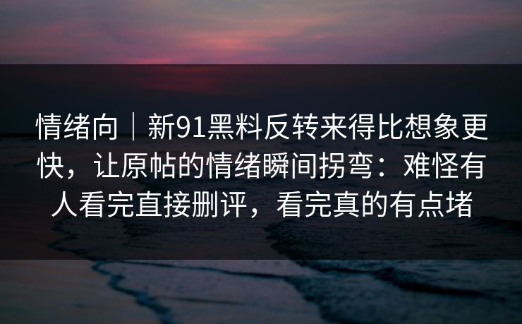 情绪向｜新91黑料反转来得比想象更快，让原帖的情绪瞬间拐弯：难怪有人看完直接删评，看完真的有点堵